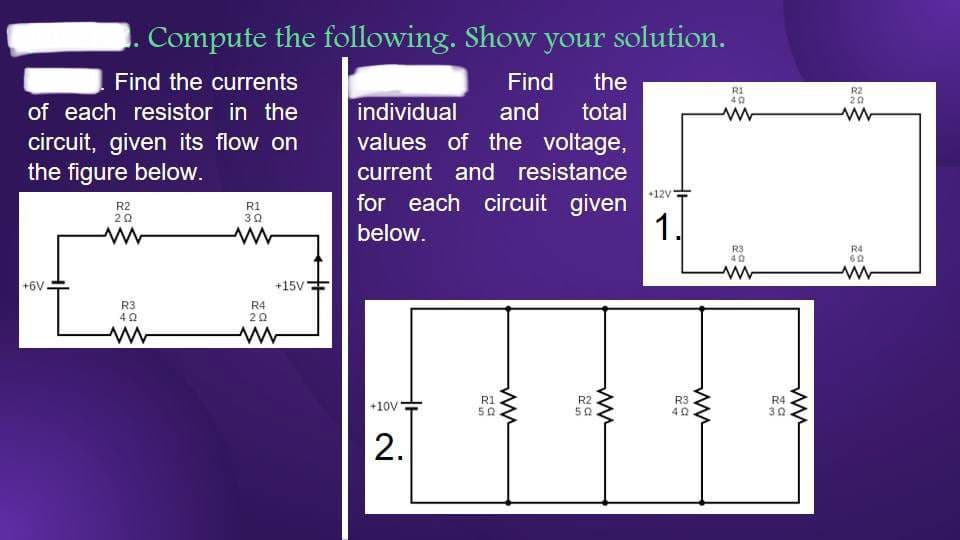 Find the currents
of each resistor in the
circuit, given its flow on
the figure below.
+6V
R2
202
ww
Compute the following. Show your solution.
R3
402
R1
30
ww
+15V
R4
ΖΩ
www
Find the
individual and total
values of the voltage,
current and resistance
for each circuit given
below.
+10V
2.
R1
50
ww
R2
502
www
+12V
1.
R3
40
ww
R1
40
www
R3
40
R4
30
ww
R2
20
R4
602