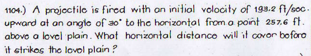 1104.) A projoctile is fired with on initial volocity of 193.2 ft/soc.
upward at an angte of 30 to the horizontal from.a point 257.6 ft.
abovo a lovel plain. What horizontal distanco will it covor boforo
it strikos the lovol plain ?
