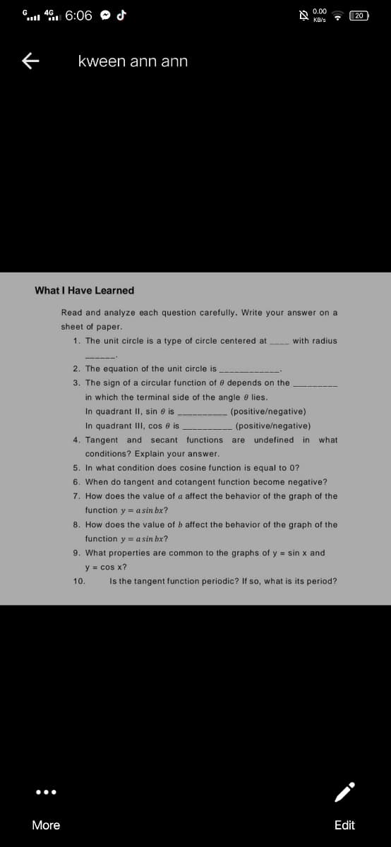 6. 46 6:06 O d
0.00
20
KB/s
kween ann ann
What I Have Learned
Read and analyze each question carefully. Write your answer on a
sheet of paper.
1. The unit circle is a type of circle centered at with radius
2. The equation of the unit circle is
3. The sign of a circular function of e depends on the
in which the terminal side of the angle e lies.
In quadrant Il, sin e is
(positive/negative)
In quadrant III, cos e is
(positive/negative)
4. Tangent and secant functions are undefined in
what
conditions? Explain your answer.
5. In what condition does cosine function is equal to 0?
6. When do tangent and cotangent function become negative?
7. How does the value of a affect the behavior of the graph of the
function y = a sin bx?
8. How does the value of b affect the behavior of the graph of the
function y = a sin bx?
9. What properties are common to the graphs of y = sin x and
y = cos x?
10.
Is the tangent function periodic? If so, what is its period?
More
Edit
:
