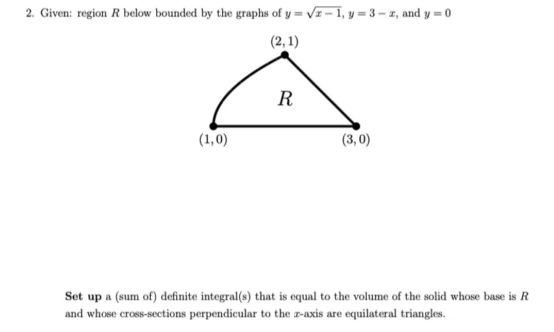 2. Given: region R below bounded by the graphs of y = vI – 1, y = 3 – x, and y = 0
(2, 1)
R
(1,0)
(3, 0)
Set up a (sum of) definite integral(s) that is equal to the volume of the solid whose base is R
and whose cross-sections perpendicular to the r-axis are equilateral triangles.

