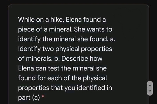 While on a hike, Elena found a
piece of a mineral. She wants to
identify the mineral she found. a.
Identify two physical properties
of minerals. b. Describe how
Elena can test the mineral she
found for each of the physical
properties that you identified in
part (a) *
