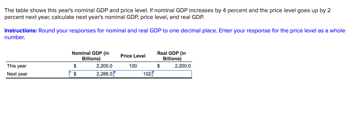 The table shows this year's nominal GDP and price level. If nominal GDP increases by 4 percent and the price level goes up by 2
percent next year, calculate next year's nominal GDP, price level, and real GDP.
Instructions: Round your responses for nominal and real GDP to one decimal place. Enter your response for the price level as a whole
number.
Nominal GDP (in
Real GDP (in
Price Level
Billions)
Billions)
This year
$
2,200.0
100
$
2,200.0
Next year
$
2,288.0
102
