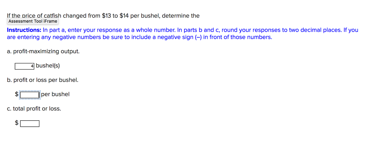 If the price of catfish changed from $13 to $14 per bushel, determine the
Assessment Tool iFrame
Instructions: In part a, enter your response as a whole number. In parts b and c, round your responses to two decimal places. If you
are entering any negative numbers be sure to include a negative sign (-) in front of those numbers.
a. profit-maximizing output.
bushel(s)
b. profit or loss per bushel.
per bushel
c. total profit or loss.
%24
