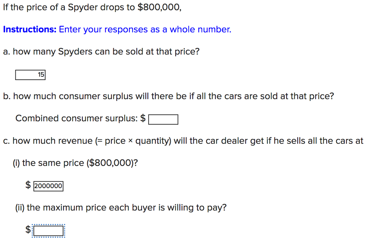 If the price of a Spyder drops to $800,000,
Instructions: Enter your responses as a whole number.
a. how many Spyders can be sold at that price?
15
b. how much consumer surplus will there be if all the cars are sold at that price?
Combined consumer surplus: $
c. how much revenue (= price x quantity) will the car dealer get if he sells all the cars at
(i) the same price ($800,000)?
$ 2000000
(ii) the maximum price each buyer is willing to pay?
