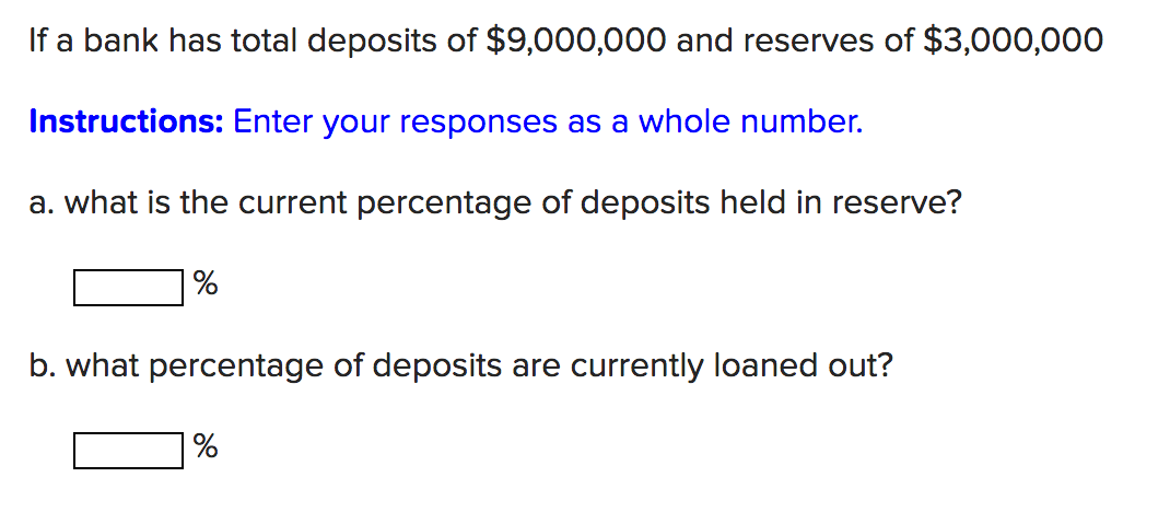 If a bank has total deposits of $9,000,000 and reserves of $3,000,000
Instructions: Enter your responses as a whole number.
a. what is the current percentage of deposits held in reserve?
b. what percentage of deposits are currently loaned out?
