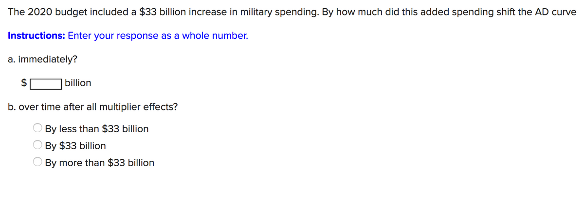 The 2020 budget included a $33 billion increase in military spending. By how much did this added spending shift the AD curve
Instructions: Enter your response as a whole number.
a. immediately?
billion
b. over time after all multiplier effects?
By less than $33 billion
By $33 billion
By more than $33 billion

