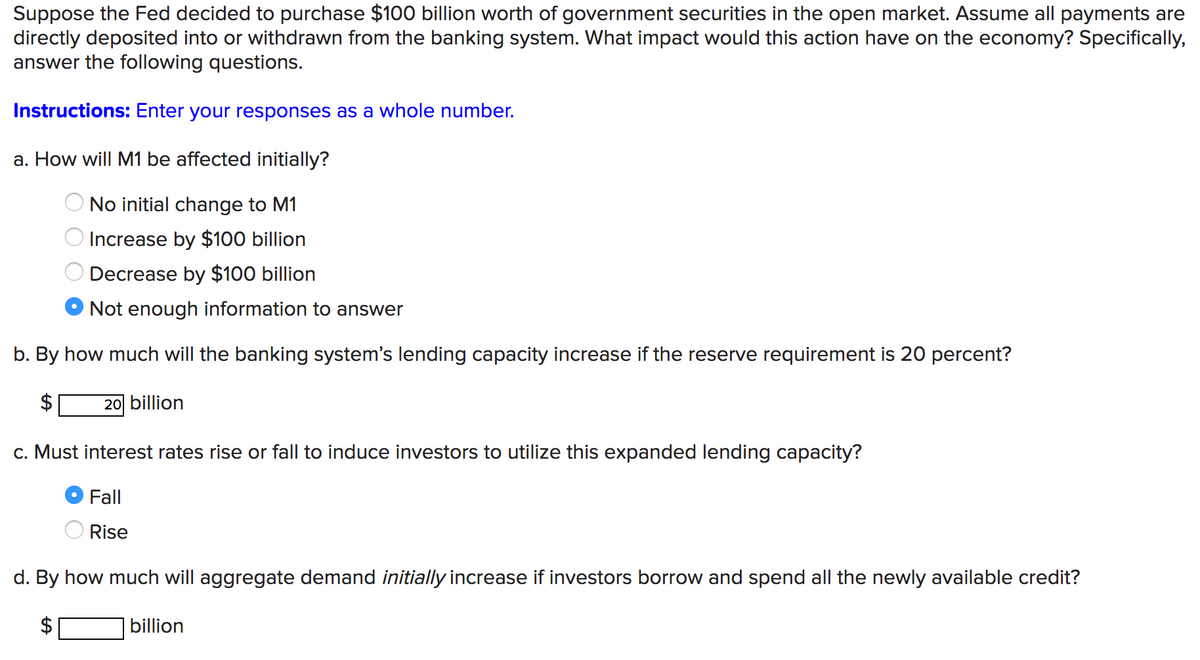 Suppose the Fed decided to purchase $100 billion worth of government securities in the open market. Assume all payments are
directly deposited into or withdrawn from the banking system. What impact would this action have on the economy? Specifically,
answer the following questions.
Instructions: Enter your responses as a whole number.
a. How will M1 be affected initially?
No initial change to M1
Increase by $100 billion
Decrease by $100 billion
Not enough information to answer
b. By how much will the banking system's lending capacity increase if the reserve requirement is 20 percent?
20 billion
c. Must interest rates rise or fall to induce investors to utilize this expanded lending capacity?
Fall
Rise
d. By how much will aggregate demand initially increase if investors borrow and spend all the newly available credit?
billion
0 0 0