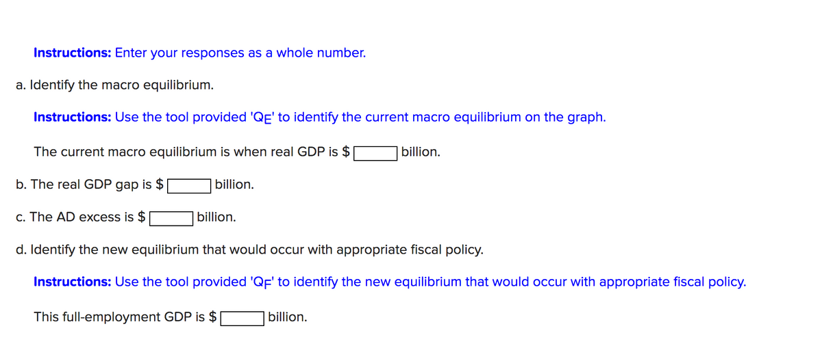 Instructions: Enter your responses as a whole number.
a. Identify the macro equilibrium.
Instructions: Use the tool provided 'QË' to identify the current macro equilibrium on the graph.
The current macro equilibrium is when real GDP is $
billion.
b. The real GDP gap is $
billion.
c. The AD excess is $
billion.
d. Identify the new equilibrium that would occur with appropriate fiscal policy.
Instructions: Use the tool provided 'QF' to identify the new equilibrium that would occur with appropriate fiscal policy.
This full-employment GDP is $
billion.
