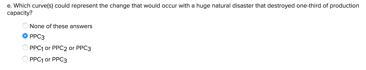 e. Which curve(s) could represent the change that would occur with a huge natural disaster that destroyed one-third of production
сарacity?
None of these answers
PPC3
O PPC1 or PPC2 or PPC3
PPC1 or PPC3
