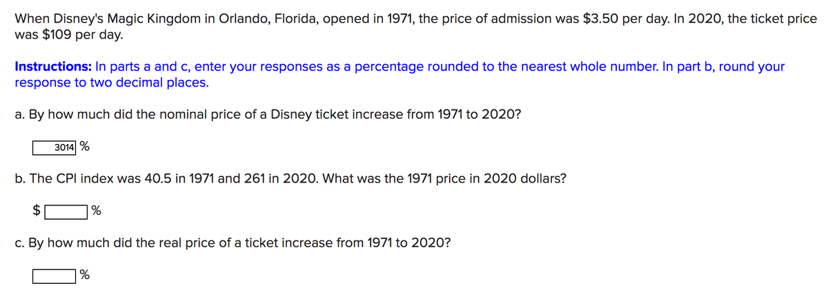 When Disney's Magic Kingdom in Orlando, Florida, opened in 1971, the price of admission was $3.50 per day. In 2020, the ticket price
was $109 per day.
Instructions: In parts a and c, enter your responses as a percentage rounded to the nearest whole number. In part b, round your
response to two decimal places.
a. By how much did the nominal price of a Disney ticket increase from 1971 to 2020?
3014 %
b. The CPI index was 40.5 in 1971 and 261 in 2020. What was the 1971 price in 2020 dollars?
c. By how much did the real price of a ticket increase from 1971 to 2020?
%
