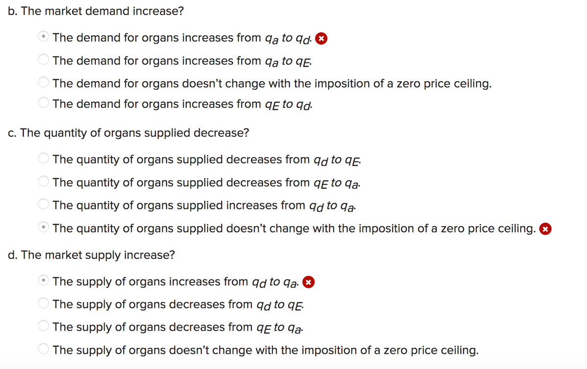 b. The market demand increase?
The demand for organs increases from qa to qd. *
The demand for organs increases from qa to qẸ.
O The demand for organs doesn't change with the imposition of a zero price ceiling.
The demand for organs increases from qɛ to qd.
c. The quantity of organs supplied decrease?
The quantity of organs supplied decreases from qd to qE.
The quantity of organs supplied decreases from qɛ to qa.
The quantity of organs supplied increases from qd to qa.
The quantity of organs supplied doesn't change with the imposition of a zero price ceiling. &
d. The market supply increase?
The supply of organs increases from qd to qą. *
The supply of organs decreases from qd to qĘ.
O The supply of organs decreases from qE to qa.
O The supply of organs doesn't change with the imposition of a zero price ceiling.
