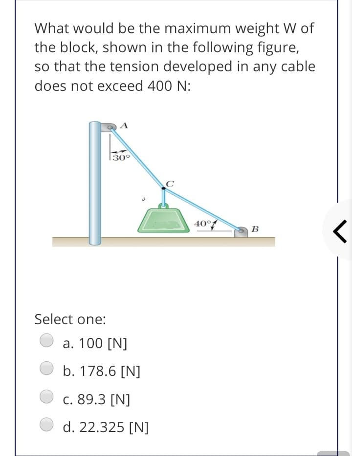 What would be the maximum weight W of
the block, shown in the following figure,
so that the tension developed in any cable
does not exceed 400 N:
|30°
D
40°f
В
Select one:
а. 100 [N]
b. 178.6 [N]
с. 89.3 [N]
d. 22.325 [N]
