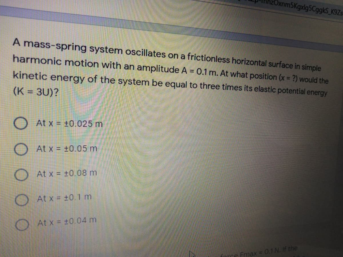 xnm5Kgxlg5CggkS_K9Zs-
A mass-spring system oscillates on a frictionless horizontal surface in simple
harmonic motion with an amplitude A = 0.1 m. At what position (x = ?) would the
kinetic energy of the system be equal to three times its elastic potential energy
(K = 3U)?
At x = +0.025 m
At x = +0.05 m
O At x = +0.08 m
At x = +01 m
O At x = +0 04 m
force Emax =0.1N. If the
