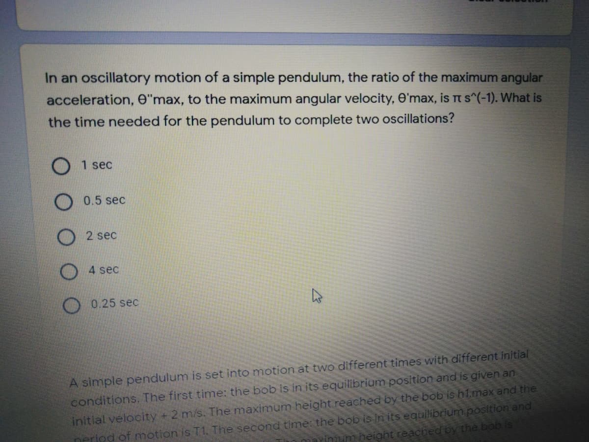 In an oscillatory motion of a simple pendulum, the ratio of the maximum angular
acceleration, e"max, to the maximum angular velocity, e'max, is t s^(-1). What is
the time needed for the pendulum to complete two oscillations?
1 sec
0.5 sec
2 sec
4 sec
0.25 sec
A simple pendulum is set into motion at two different times with different inltlal
conditions. The first time: the bob Is in its equilibrium position and is given an
neriod of nmotion is T1 The second time: the bob is In its equilibrlum position and
inm height reached by the bob is
initial veloclty 2 m/s The maximum helght reached by the bob is ht.max and the
