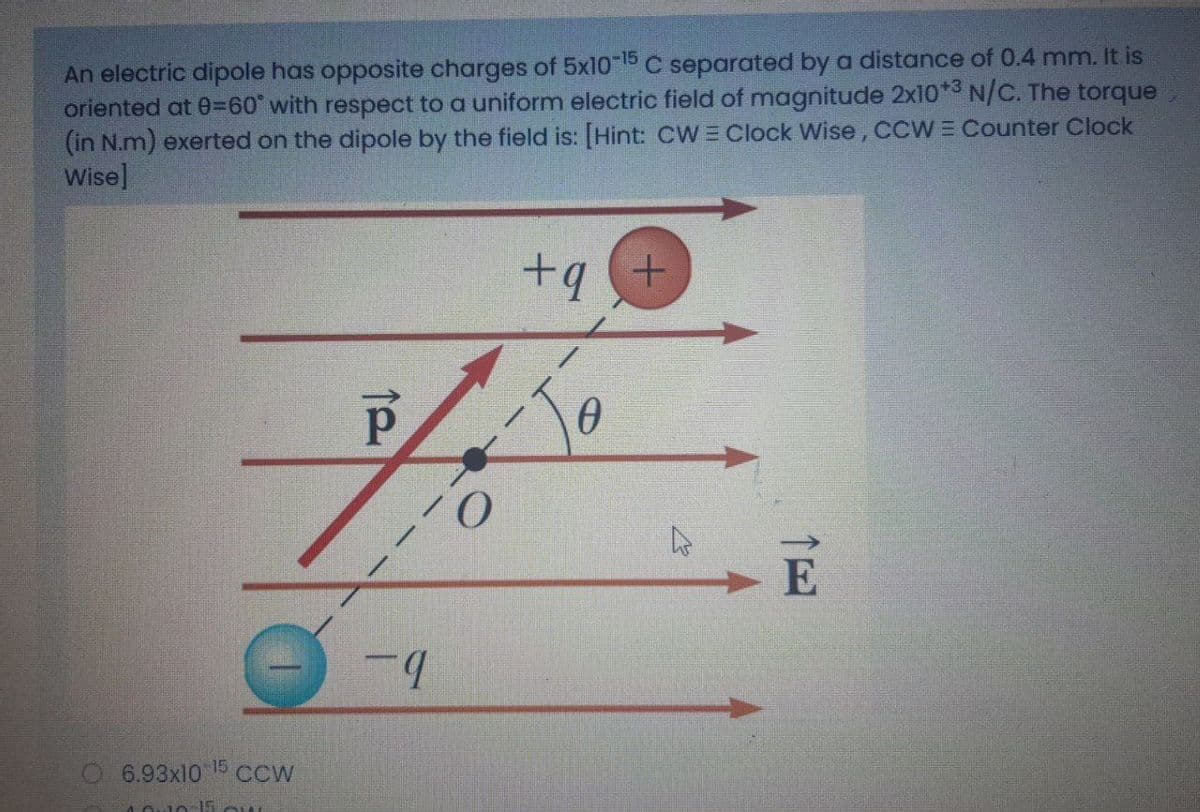 An electric dipole has opposite charges of 5x10-15 C separated by a distance of 0.4 mm. It is
oriented at 0=60° with respect to a uniform electric field of magnitude 2x10*3 N/C. The torque
(in N.m) exerted on the dipole by the field is: [Hint: CWE Clock Wise,CCW = Counter Clock
Wise]
+q
E
O6.93x10 5 CCw
