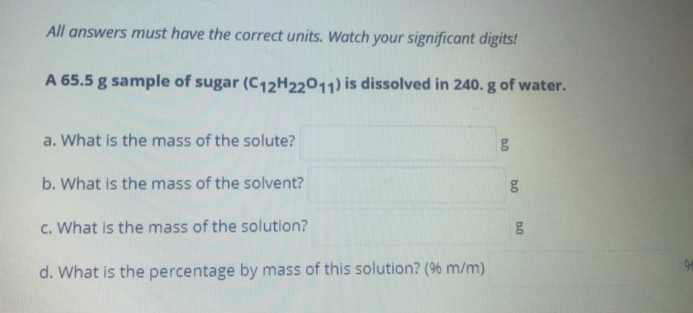 All answers must have the correct units. Watch your significant digits!
A 65.5 g sample of sugar (C12H22011) is dissolved in 240. g of water.
a. What is the mass of the solute?
b. What is the mass of the solvent?
c. What is the mass of the solution?
d. What is the percentage by mass of this solution? (96 m/m)
