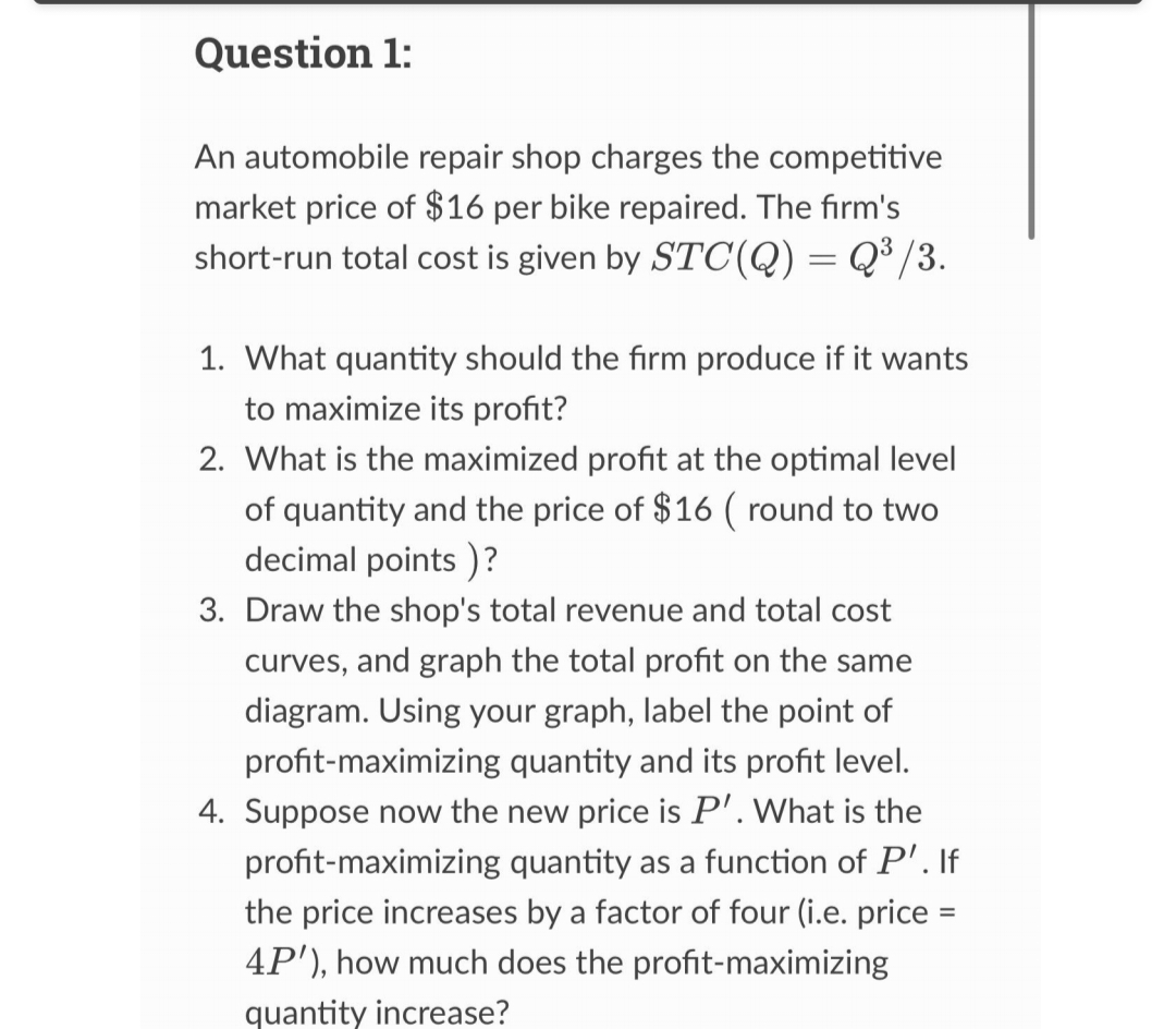 Question 1:
An automobile repair shop charges the competitive
market price of $16 per bike repaired. The firm's
short-run total cost is given by STC(Q) = Q³/3.
1. What quantity should the firm produce if it wants
to maximize its profit?
2. What is the maximized profit at the optimal level
of quantity and the price of $16 ( round to two
decimal points)?
3. Draw the shop's total revenue and total cost
curves, and graph the total profit on the same
diagram. Using your graph, label the point of
profit-maximizing quantity and its profit level.
4. Suppose now the new price is P'. What is the
profit-maximizing quantity as a function of P'. If
the price increases by a factor of four (i.e. price =
4P'), how much does the profit-maximizing
quantity increase?