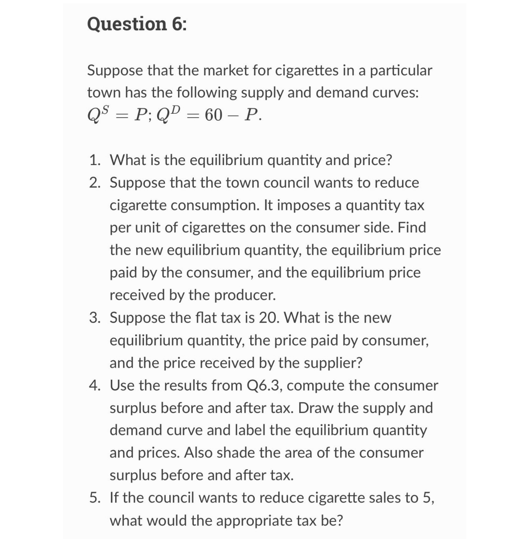 Question 6:
Suppose that the market for cigarettes in a particular
town has the following supply and demand curves:
QS = P; QD = 60 - P.
1. What is the equilibrium quantity and price?
2. Suppose that the town council wants to reduce
cigarette consumption. It imposes a quantity tax
per unit of cigarettes on the consumer side. Find
the new equilibrium quantity, the equilibrium price
paid by the consumer, and the equilibrium price
received by the producer.
3. Suppose the flat tax is 20. What is the new
equilibrium quantity, the price paid by consumer,
and the price received by the supplier?
4. Use the results from Q6.3, compute the consumer
surplus before and after tax. Draw the supply and
demand curve and label the equilibrium quantity
and prices. Also shade the area of the consumer
surplus before and after tax.
5. If the council wants to reduce cigarette sales to 5,
what would the appropriate tax be?