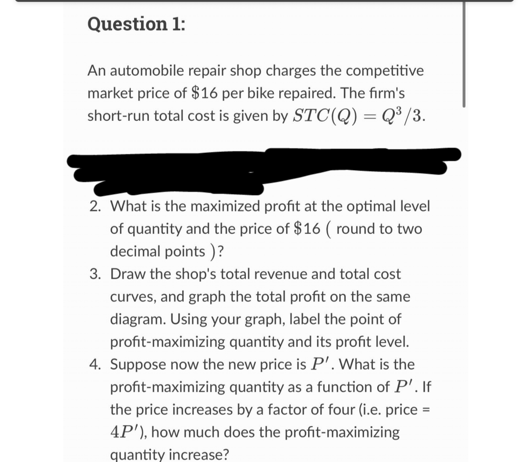 Question 1:
An automobile repair shop charges the competitive
market price of $16 per bike repaired. The firm's
short-run total cost is given by STC(Q) = Q³/3.
2. What is the maximized profit at the optimal level
of quantity and the price of $16 ( round to two
decimal points)?
3. Draw the shop's total revenue and total cost
curves, and graph the total profit on the same
diagram. Using your graph, label the point of
profit-maximizing quantity and its profit level.
4. Suppose now the new price is P'. What is the
profit-maximizing quantity as a function of P'. If
the price increases by a factor of four (i.e. price =
4P'), how much does the profit-maximizing
quantity increase?