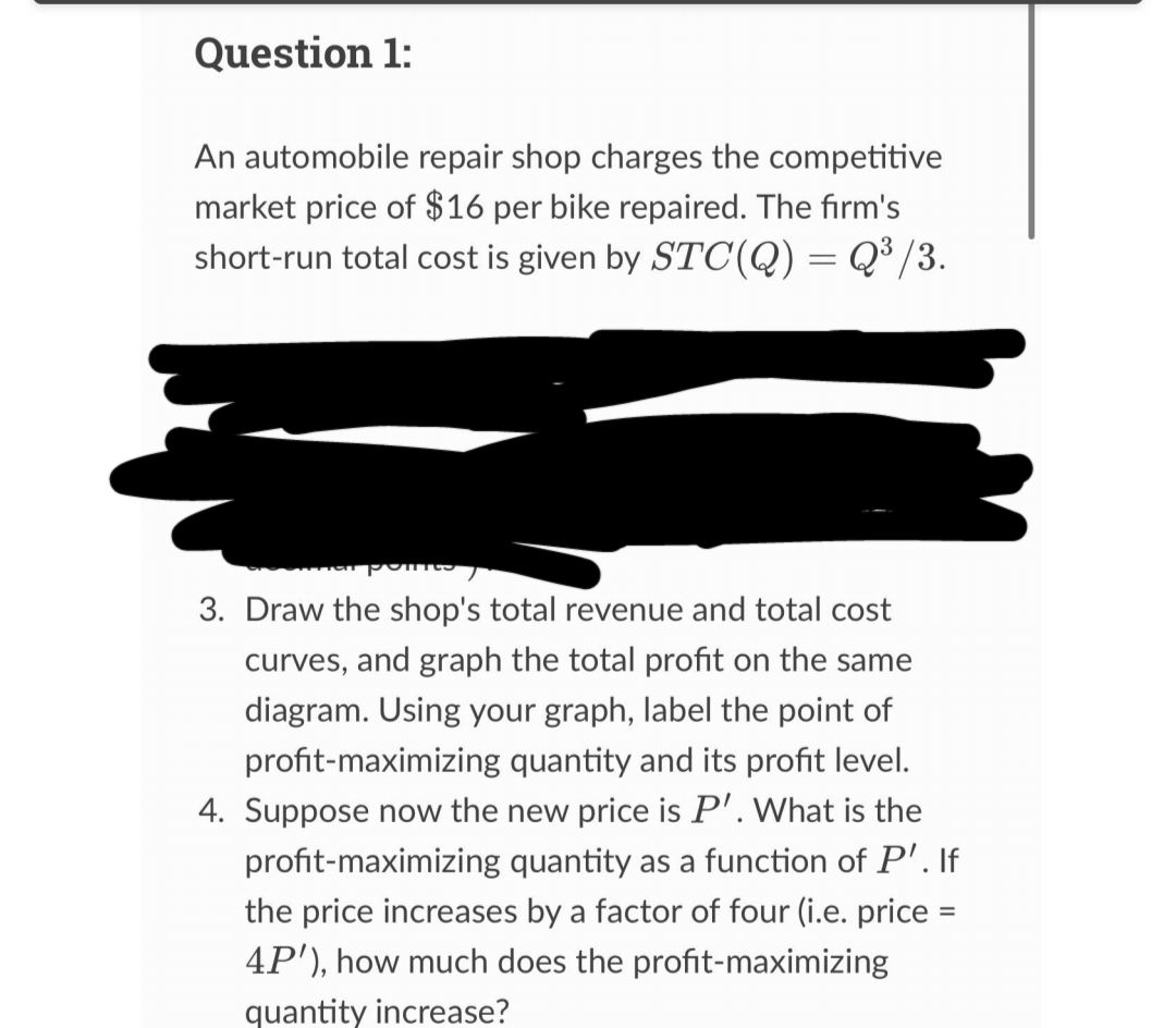 Question 1:
An automobile repair shop charges the competitive
market price of $16 per bike repaired. The firm's
short-run total cost is given by STC(Q) = Q³/3.
3. Draw the shop's total revenue and total cost
curves, and graph the total profit on the same
diagram. Using your graph, label the point of
profit-maximizing quantity and its profit level.
4. Suppose now the new price is P'. What is the
profit-maximizing quantity as a function of P'. If
the price increases by a factor of four (i.e. price =
4P'), how much does the profit-maximizing
quantity increase?