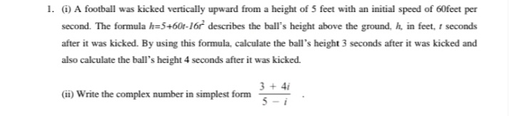 1. ) A football was kicked vertically upward from a height of 5 feet with an initial speed of 60feet per
second. The formula h=5+60t-16r describes the ball's height above the ground, h, in feet, 1 seconds
after it was kicked. By using this formula, calculate the ball's height 3 seconds after it was kicked and
also calculate the ball's height 4 seconds after it was kicked.
3 + 4i
5 - i
(ii) Write the complex number in simplest form
