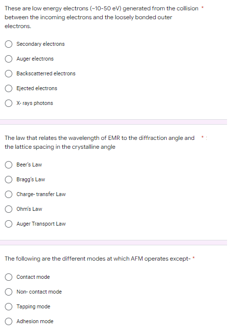 These are low energy electrons (-10-50 eV) generated from the collision
between the incoming electrons and the loosely bonded outer
electrons.
Secondary electrons
Auger electrons
Backscatterred electrons
Ejected electrons
X-rays photons
The law that relates the wavelength of EMR to the diffraction angle and
the lattice spacing in the crystalline angle
Beer's Law
Bragg's Law
Charge-transfer Law
Ohm's Law
Auger Transport Law
The following are the different modes at which AFM operates except-*
Contact mode
Non-contact mode
Tapping mode
Adhesion mode