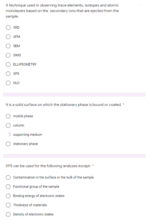 A technique used in observing trace elements, isotopes and atomic
monolayers based on the secondary ions that are ejected from the
sample.
XRD
AFM
SEM
SIMS
ELLIPSOMETRY
XPS
NLO
It is a solid surface on which the stationary phase is bound or coated.*
mobile phase
column
> supporting medium
stationary phase
XPS can be used for the following analyses except-*
Contamination in the surface or the bulk of the sample
Functional group of the sample
Binding energy of electronic states
Thickness of materials
Density of electronic states