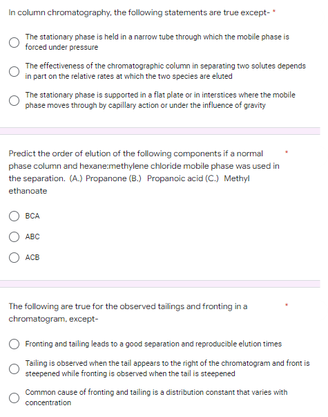 In column chromatography, the following statements are true except-*
The stationary phase is held in a narrow tube through which the mobile phase is
forced under pressure
The effectiveness of the chromatographic column in separating two solutes depends
in part on the relative rates at which the two species are eluted
The stationary phase is supported in a flat plate or in interstices where the mobile
phase moves through by capillary action or under the influence of gravity
Predict the order of elution of the following components if a normal
phase column and hexane:methylene chloride mobile phase was used in
the separation. (A.) Propanone (B.) Propanoic acid (C.) Methyl
ethanoate
BCA
ABC
ACB
The following are true for the observed tailings and fronting in a
chromatogram, except-
Fronting and tailing leads to a good separation and reproducible elution times
Tailing is observed when the tail appears to the right of the chromatogram and front is
steepened while fronting is observed when the tail is steepened
Common cause of fronting and tailing is a distribution constant that varies with
concentration
