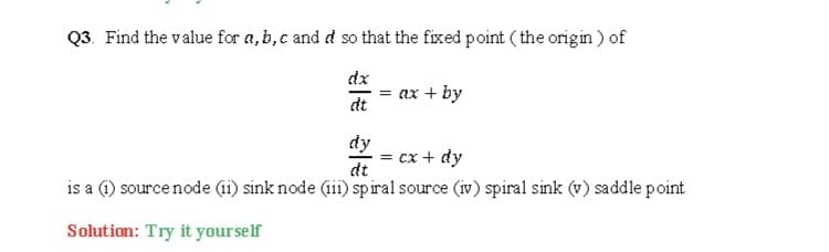 Q3. Find the value for a,b, c and d so that the fixed point ( the origin ) of
dx
= ax + by
dt
dy
= cx + dy
dt
is a 1) source node (i) sink node (ii) spiral source (iv) spiral sink (v) saddle point
Solution: Try it yourself
