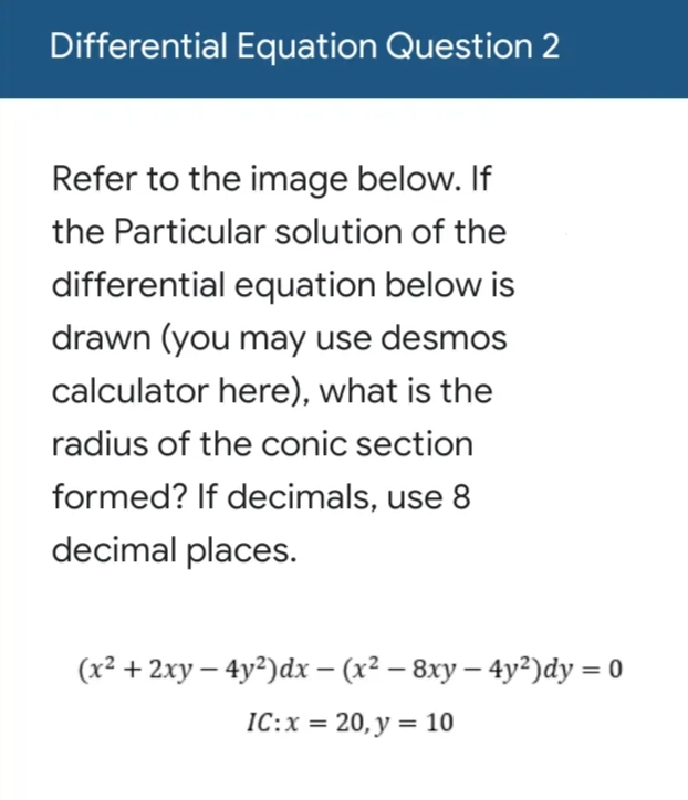 Differential Equation Question 2
Refer to the image below. If
the Particular solution of the
differential equation below is
drawn (you may use desmos
calculator here), what is the
radius of the conic section
formed? If decimals, use 8
decimal places.
(x² + 2xy – 4y²)dx – (x² – 8xy – 4y²)dy = 0
IC:x = 20, y = 10
%3D
