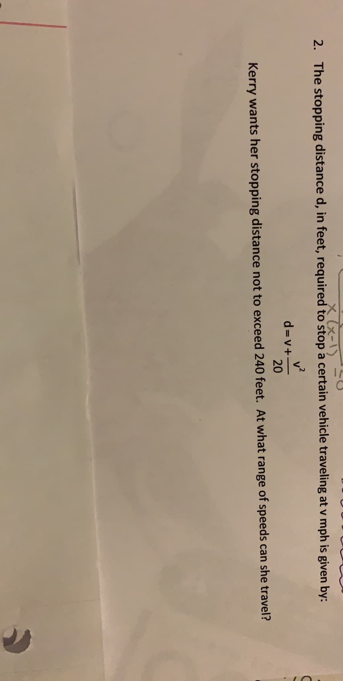 X(x-1)
The stopping distance d, in feet, required to stop a certain vehicle traveling at v mph is given by:
2.
d=v+
20
Kerry wants her stopping distance not to exceed 240 feet. At what range of speeds can she travel?
