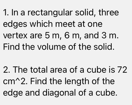 1. In a rectangular solid, three
edges which meet at one
vertex are 5 m, 6 m, and 3 m.
Find the volume of the solid.
2. The total area of a cube is 72
cm^2. Find the length of the
edge and diagonal of a cube.
