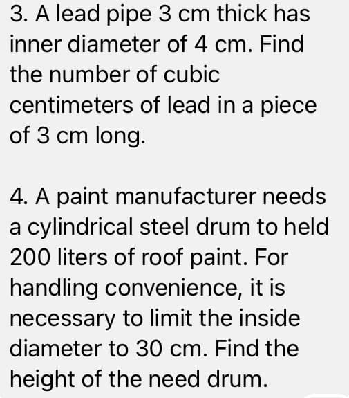 3. A lead pipe 3 cm thick has
inner diameter of 4 cm. Find
the number of cubic
centimeters of lead in a piece
of 3 cm long.
4. A paint manufacturer needs
a cylindrical steel drum to held
200 liters of roof paint. For
handling convenience, it is
necessary to limit the inside
diameter to 30 cm. Find the
height of the need drum.
