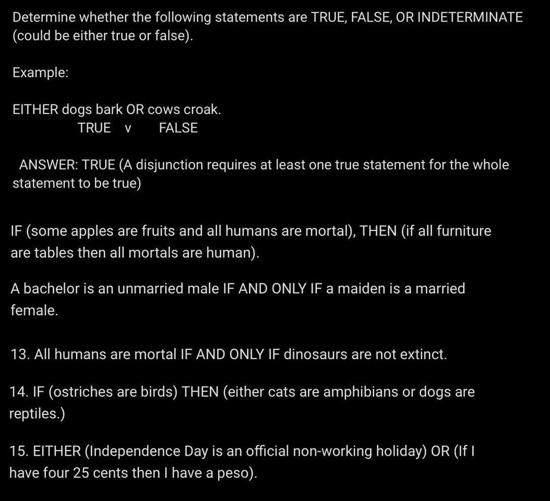 Determine whether the following statements are TRUE, FALSE, OR INDETERMINATE
(could be either true or false).
Example:
EITHER dogs bark OR cows croak.
TRUE V FALSE
ANSWER: TRUE (A disjunction requires at least one true statement for the whole
statement to be true)
IF (some apples are fruits and all humans are mortal), THEN (if all furniture
are tables then all mortals are human).
A bachelor is an unmarried male IF AND ONLY IF a maiden is a married
female.
13. All humans are mortal IF AND ONLY IF dinosaurs are not extinct.
14. IF (ostriches are birds) THEN (either cats are amphibians or dogs are
reptiles.)
15. EITHER (Independence Day is an official non-working holiday) OR (If I
have four 25 cents then I have a peso).