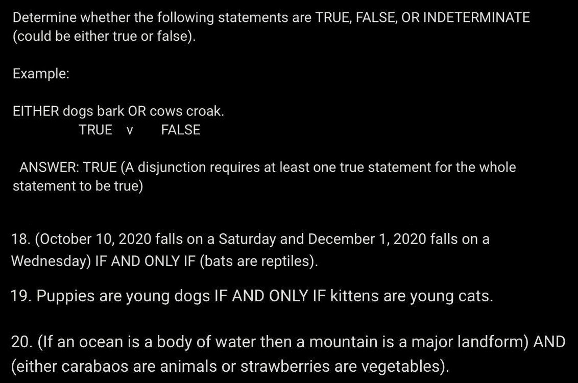 Determine whether the following statements are TRUE, FALSE, OR INDETERMINATE
(could be either true or false).
Example:
EITHER dogs bark OR cows croak.
TRUE V FALSE
ANSWER: TRUE (A disjunction requires at least one true statement for the whole
statement to be true)
18. (October 10, 2020 falls on a Saturday and December 1, 2020 falls on a
Wednesday) IF AND ONLY IF (bats are reptiles).
19. Puppies are young dogs IF AND ONLY IF kittens are young cats.
20. (If an ocean is a body of water then a mountain is a major landform) AND
(either carabaos are animals or strawberries are vegetables).