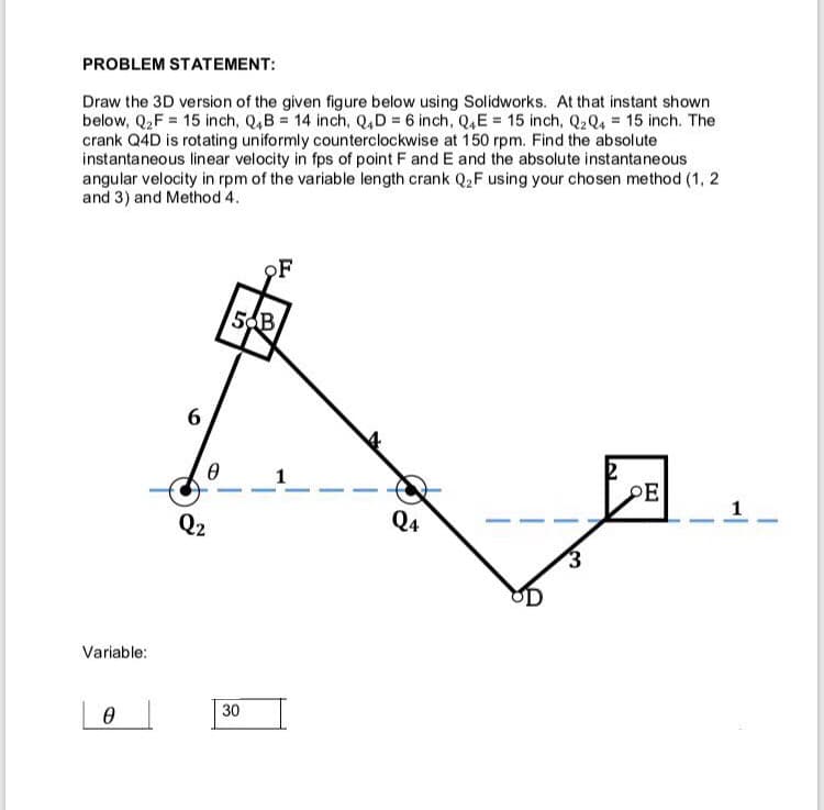 PROBLEM STATEMENT:
Draw the 3D version of the given figure below using Solidworks. At that instant shown
below, Q₂F 15 inch, Q4B = 14 inch, Q4D = 6 inch, Q4E = 15 inch, Q2 Q4 15 inch. The
crank Q4D is rotating uniformly counterclockwise at 150 rpm. Find the absolute
instantaneous linear velocity in fps of point F and E and the absolute instantaneous
angular velocity in rpm of the variable length crank Q₂F using your chosen method (1, 2
and 3) and Method 4.
Variable:
Ꮎ
6
0
Q2
5 B
30
F
Q4
3
PE
-
1