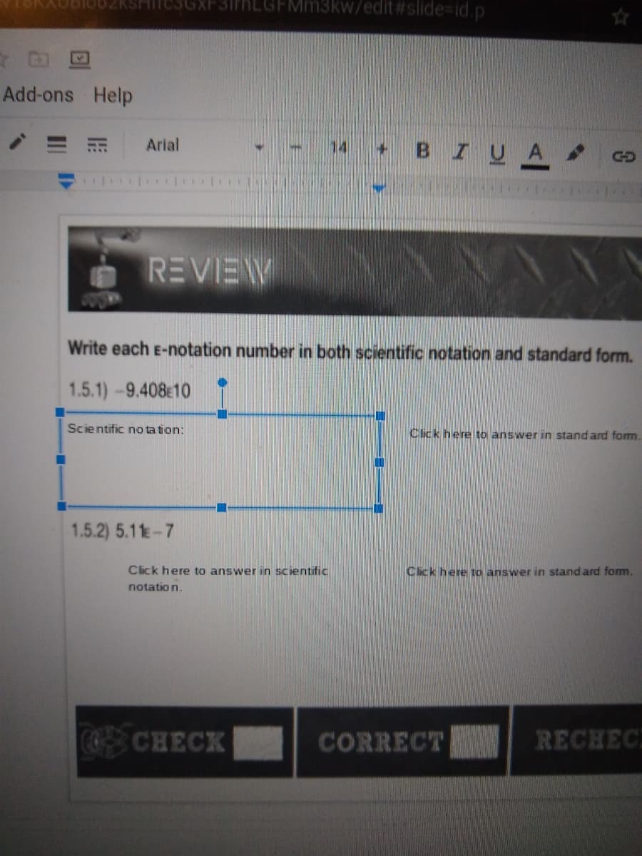 ZKSITC3GX
SirhLGFMm3kw/edit #slide%3id.p
Add-ons Help
Arial
BIUA
14
REVIEW
Write each E-notation number in both scientific notation and standard form.
1.5.1)-9.408e10
Scientific no ta tion:
Cick here to answer in stand ard form.
1.5.2) 5.11-7
Click here to answer in scientific
Cick here to answer in stand ard form.
notatio n.
COCHECK
CORRECT
RECHEC
