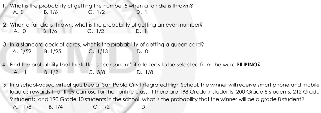 1. What is the probability of getting the number 5 when a fair die is thrown?
A. 0
B. 1/6
C. 1/2
D. 1
2. When a fair die is thrown, what is the probability of getting an even number?
A. 0
B. 1/6
C. 1/2
D. 1
3. In a standard deck of cards, what is the probability of getting a queen card?
A. 1/52
B. 1/25
C. 1/13
D. 0
non ho let
4. Find the probability that the letter is "consonant" if a letter is to be selected from the word FILIPINO?
A. 1
B. 1/2
C. 3/8
D. 1/8
5. In a school-based virtual quiz bee at San Pablo City Integrated High School, the winner will receive smart phone and mobile
load as rewards that they can use for their online class. If there are 198 Grade 7 students, 200 Grade 8 students, 212 Grade
9 students, and 190 Grade 10 students in the school, what is the probability that the winner will be a grade 8 student?
A. 1/8
B. 1/4
C. 1/2
D. 1