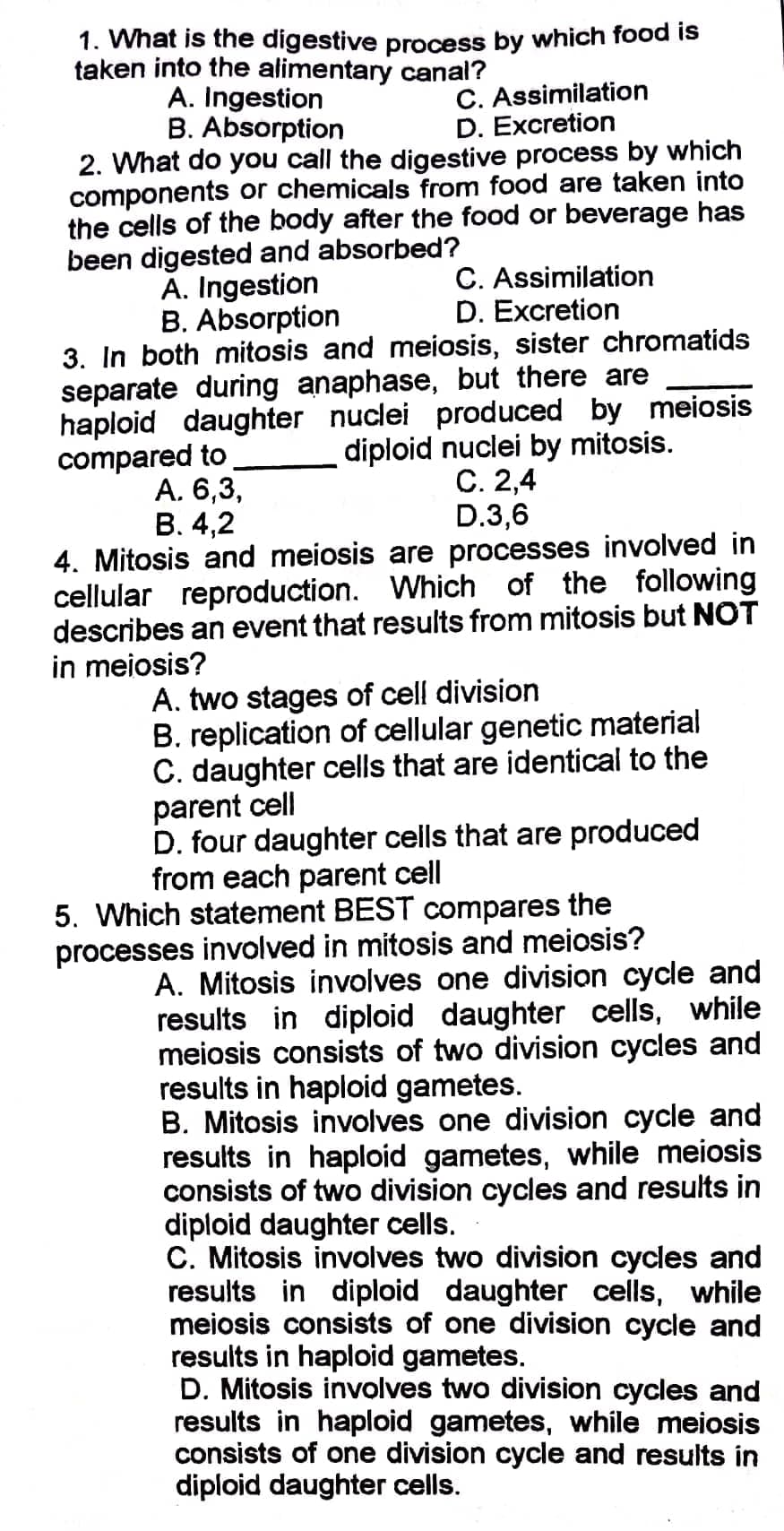 1. What is the digestive process by which food is
taken into the alimentary canal?
A. Ingestion
B. Absorption
C. Assimilation
D. Excretion
2. What do you call the digestive process by which
components or chemicals from food are taken into
the cells of the body after the food or beverage has
been digested and absorbed?
A. Ingestion
C. Assimilation
D. Excretion
B. Absorption
3. In both mitosis and meiosis, sister chromatids
separate during anaphase, but there are
haploid daughter nuc produced by meiosis
compared to
diploid nuclei by mitosis.
C. 2,4
A. 6,3,
B. 4,2
D.3,6
4. Mitosis and meiosis are processes involved in
cellular reproduction. Which of the following
describes an event that results from mitosis but NOT
in meiosis?
A. two stages of cell division
B. replication of cellular genetic material
C. daughter cells that are identical to the
parent cell
D. four daughter cells that are produced
from each parent cell
5. Which statement BEST compares the
processes involved in mitosis and meiosis?
A. Mitosis involves one division cycle and
results in diploid daughter cells, while
meiosis consists of two division cycles and
results in haploid gametes.
B. Mitosis involves one division cycle and
results in haploid gametes, while meiosis
consists of two division cycles and results in
diploid daughter cells.
C. Mitosis involves two division cycles and
results in diploid daughter cells, while
meiosis consists of one division cycle and
results in haploid gametes.
D. Mitosis involves two division cycles and
results in haploid gametes, while meiosis
consists of one division cycle and results in
diploid daughter cells.