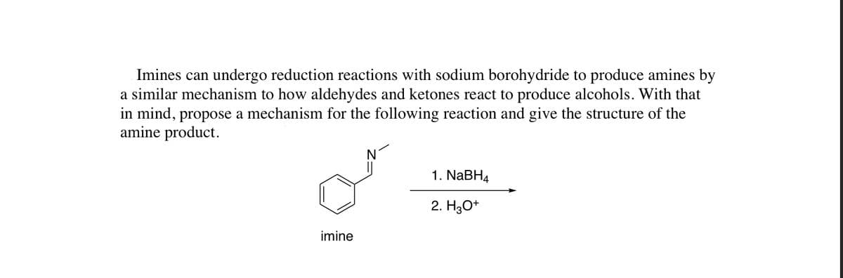 Imines can undergo reduction reactions with sodium borohydride to produce amines by
a similar mechanism to how aldehydes and ketones react to produce alcohols. With that
in mind, propose a mechanism for the following reaction and give the structure of the
amine product.
1. NABH4
2. H3O+
imine
