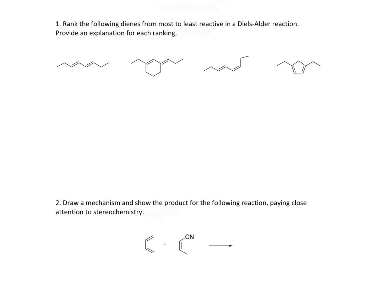 1. Rank the following dienes from most to least reactive in a Diels-Alder reaction.
Provide an explanation for each ranking.
2. Draw a mechanism and show the product for the following reaction, paying close
attention to stereochemistry.
CN
