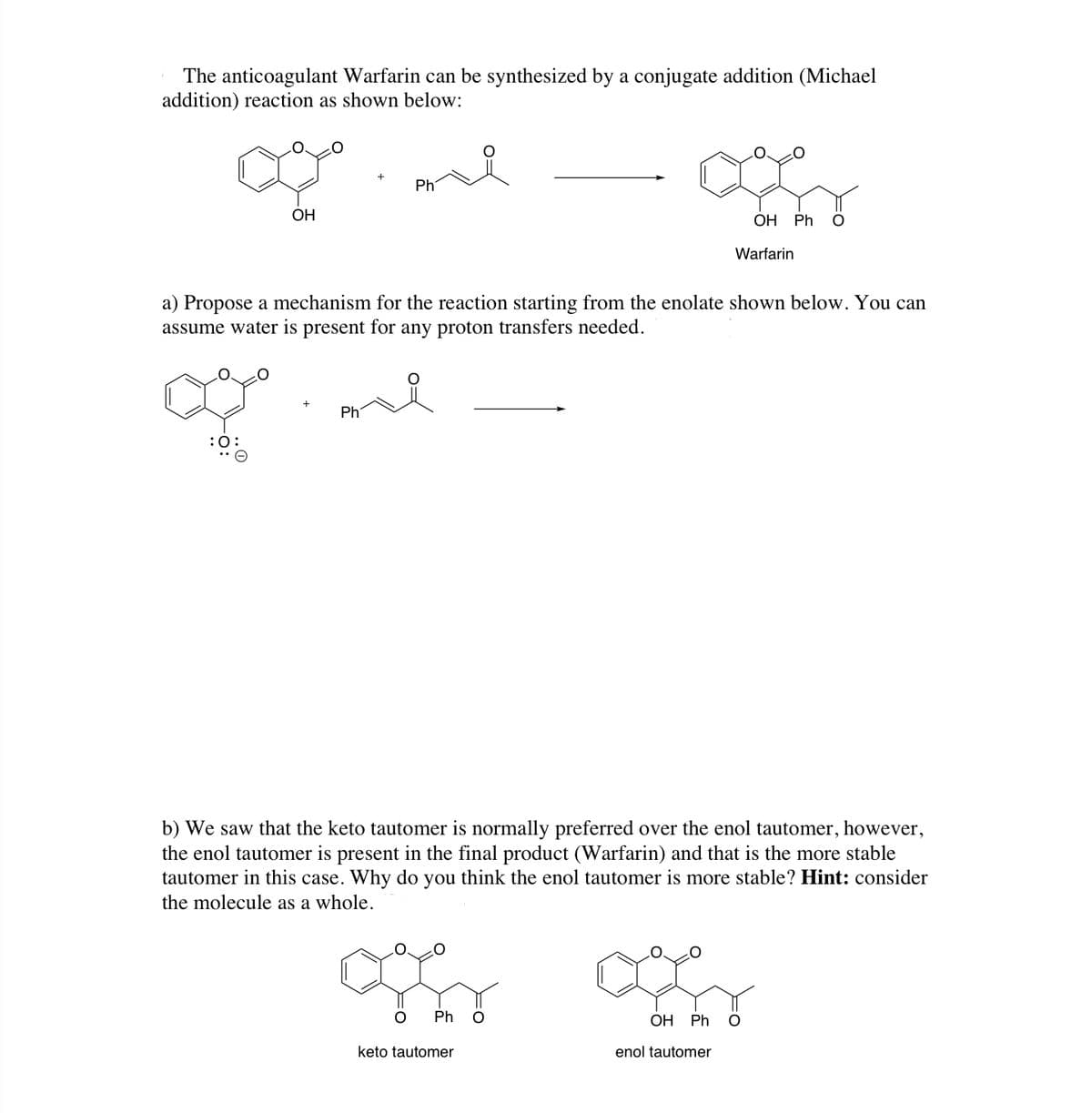 The anticoagulant Warfarin can be synthesized by a conjugate addition (Michael
addition) reaction as shown below:
Ph
OH
ОН Ph O
Warfarin
a) Propose a mechanism for the reaction starting from the enolate shown below. You can
assume water is present for any proton transfers needed.
Ph
:0:
b) We saw that the keto tautomer is normally preferred over the enol tautomer, however,
the enol tautomer is present in the final product (Warfarin) and that is the more stable
tautomer in this case. Why do you think the enol tautomer is more stable? Hint: consider
the molecule as a whole.
Ph
ОН Ph
keto tautomer
enol tautomer
