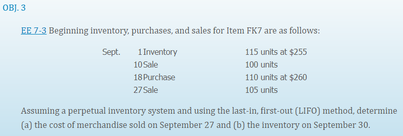 OBJ. 3
EE 7-3 Beginning inventory, purchases, and sales for Item FK7 are as follows:
Sept.
1 Inventory
115 units at $255
10 Sale
100 units
18 Purchase
110 units at $260
27 Sale
105 units
Assuming a perpetual inventory system and using the last-in, first-out (LIFO) method, determine
(a) the cost of merchandise sold on September 27 and (b) the inventory on September 30.
