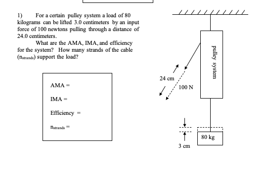 1)
For a certain pulley system a load of 80
kilograms can be lifted 3.0 centimeters by an input
force of 100 newtons pulling through a distance of
24.0 centimeters.
What are the AMA, IMA, and efficiency
for the system? How many strands of the cable
(neranda) support the load?
24 cm
АМА
100 N
IMA =
Efficiency
natrands
80 kg
3 cm
pulley system

