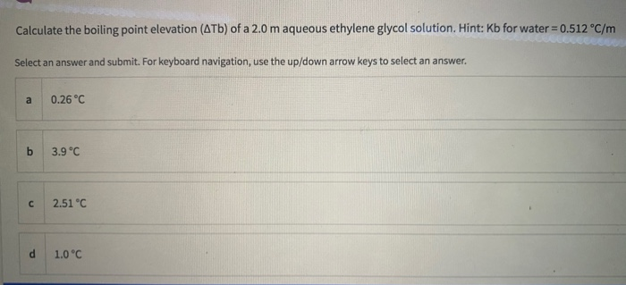 Calculate the boiling point elevation (ATb) of a 2.0 m aqueous ethylene glycol solution. Hint: Kb for water 0.512 °C/m
Select an answer and submit. For keyboard navigation, use the up/down arrow keys to select an answer.
a
0.26 °C
by
3.9 °C
2.51 °C
1.0 °C
