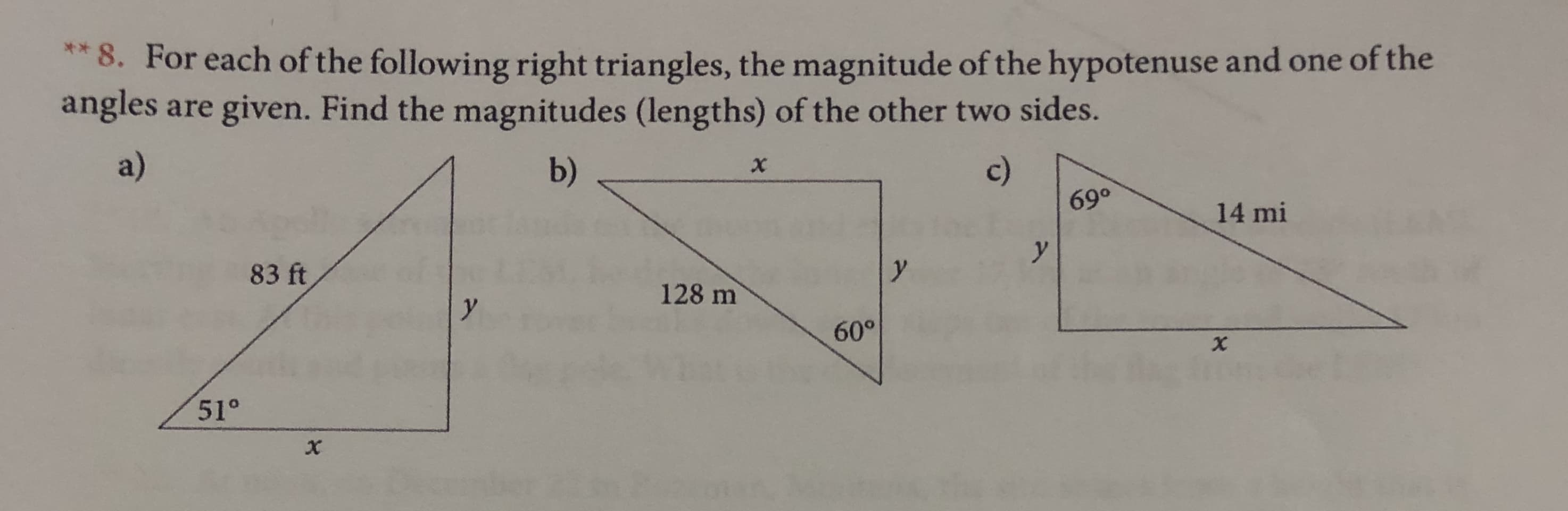 **8. For each of the following right triangles, the magnitude of the hypotenuse and one of the
angles
are given. Find the magnitudes (lengths) of the other two sides.
a)
c)
b)
X
14 mi
y
y
83 ft
128 m
y
60°
51°
X
