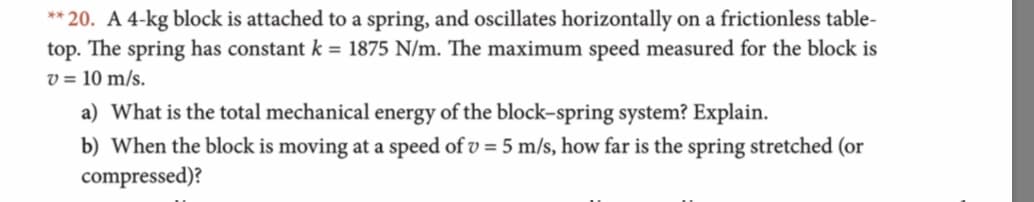 **20. A 4-kg block is attached to a spring, and oscillates horizontally on a frictionless table-
top. The spring has constant k = 1875 N/m. The maximum speed measured for the block is
v=10 m/s
a) What is the total mechanical energy of the block-spring system? Explain
b) When the block is moving at a speed ofv 5 m/s, how far is the spring stretched (or
compressed)?
