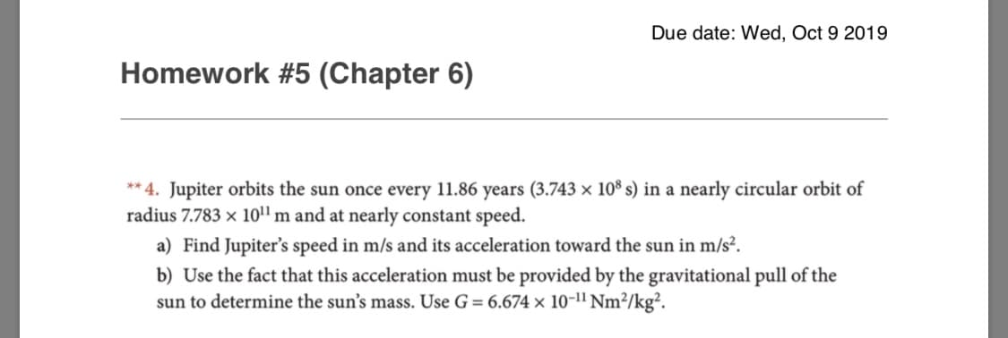 Due date: Wed, Oct 9 2019
Homework #5 (Chapter 6)
**4. Jupiter orbits the sun once every 11.86 years (3.743 x 108 s) in a nearly circular orbit of
radius 7.783 x 10m and at nearly constant speed.
a) Find Jupiter's speed in m/s and its acceleration toward the sun in m/s2.
b) Use the fact that this acceleration must be provided by the gravitational pull of the
sun to determine the sun's mass. Use G = 6.674 x 10-1" Nm2/kg2.
