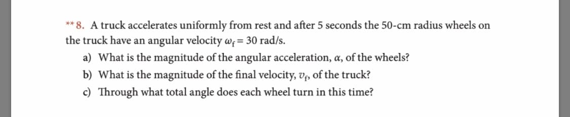 **8. A truck accelerates uniformly from rest and after 5 seconds the 50-cm radius wheels on
the truck have an angular velocity awf= 30 rad/s.
a) What is the magnitude of the angular acceleration, a, of the wheels?
b) What is the magnitude of the final velocity, vp of the truck?
c) Through what total angle does each wheel turn in this time?
