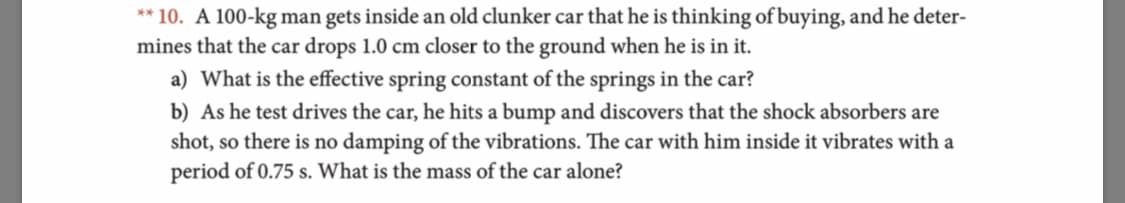 **10. A 100-kg man gets inside an old clunker car that he is thinking of buying, and he deter-
mines that the car drops 1.0 cm closer to the ground when he is in it.
a) What is the effective spring constant of the springs in the car?
b) As he test drives the car, he hits a bump and discovers that the shock absorbers are
shot, so there is no damping of the vibrations. The car with him inside it vibrates with a
period of 0.75 s. What is the mass of the car alone?
